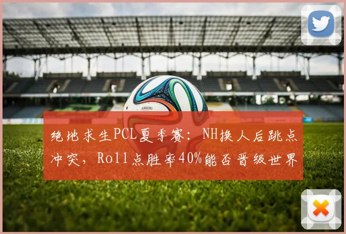 绝地求生PCL夏季赛:NH换人后跳点冲突,Roll点胜率40%能否晋级世界赛?