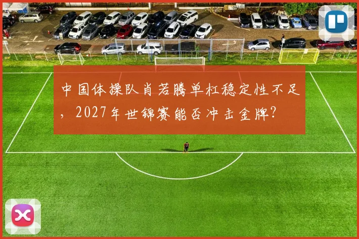 中国体操队肖若腾单杠稳定性不足,2027年世锦赛能否冲击金牌?