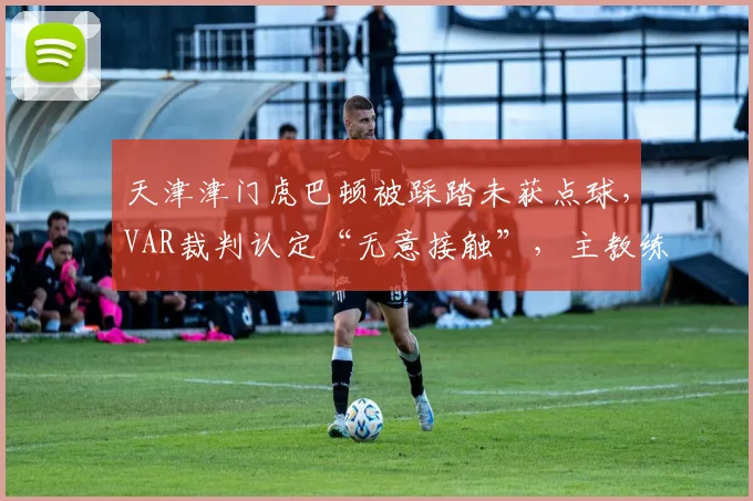 天津津门虎巴顿被踩踏未获点球，VAR裁判认定“无意接触”，主教练于根伟称将正式向足协申诉