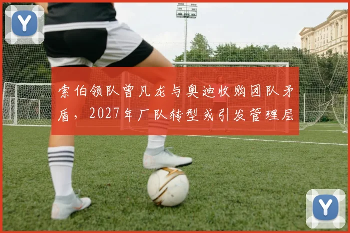 索伯领队曾凡龙与奥迪收购团队矛盾,2027年厂队转型或引发管理层清洗