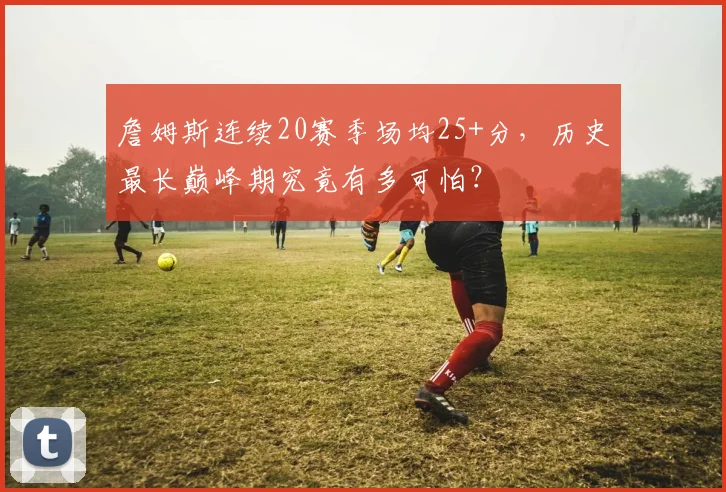 詹姆斯连续20赛季场均25+分，历史最长巅峰期究竟有多可怕？