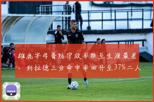 雄鹿字母哥防守效率跌至生涯最差，利拉德三分命中率回升至37%二人状态反转