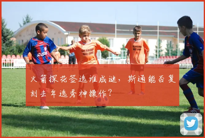 火箭探花签选谁成谜,斯通能否复刻去年选秀神操作?