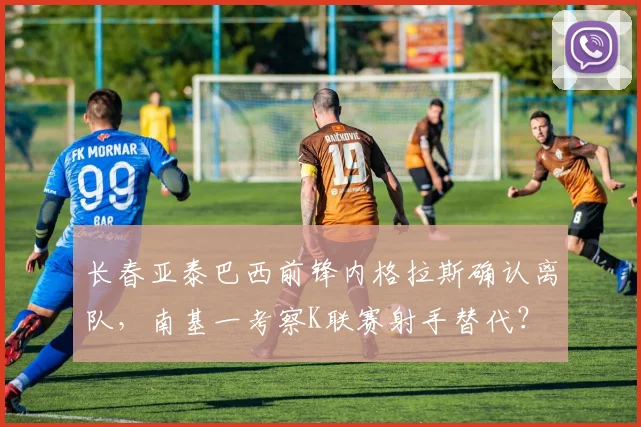 长春亚泰巴西前锋内格拉斯确认离队,南基一考察K联赛射手替代?
